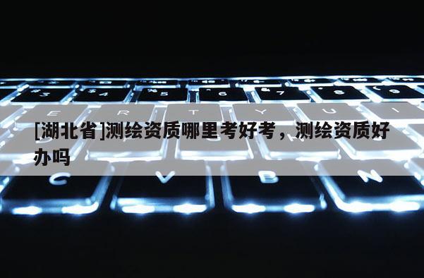 [湖北省]测绘资质哪里考好考，测绘资质好办吗