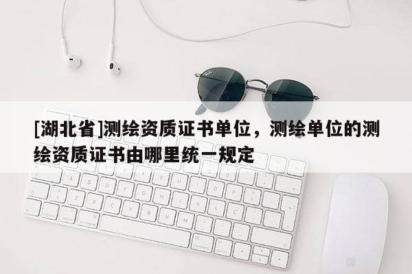 [湖北省]测绘资质证书单位，测绘单位的测绘资质证书由哪里统一规定