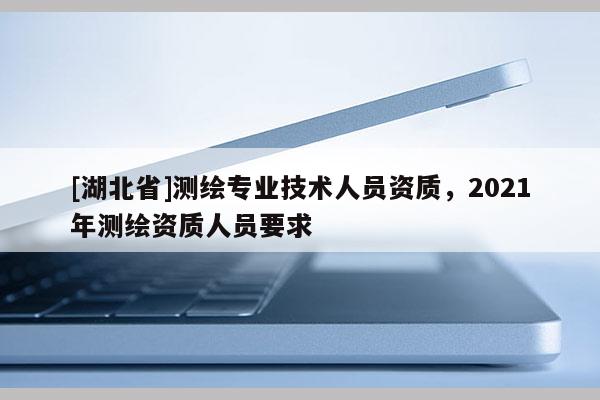 [湖北省]测绘专业技术人员资质，2021年测绘资质人员要求