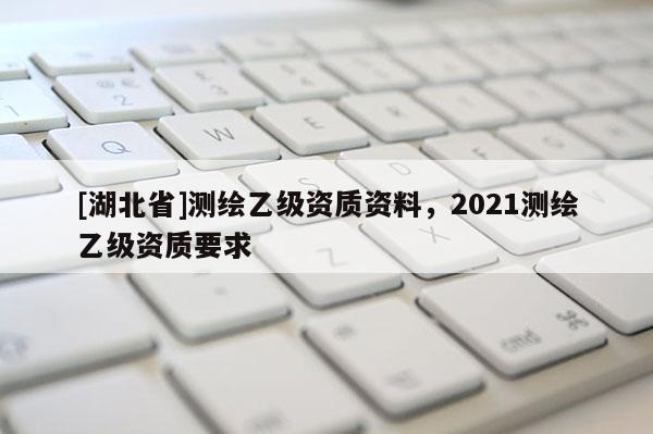 [湖北省]测绘乙级资质资料，2021测绘乙级资质要求