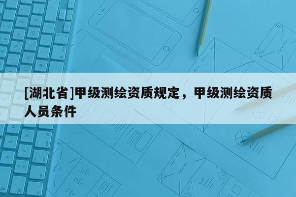 [湖北省]甲级测绘资质规定，甲级测绘资质人员条件