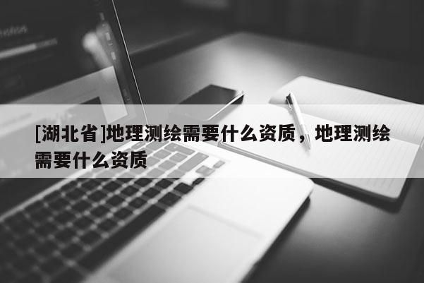 [湖北省]地理测绘需要什么资质，地理测绘需要什么资质