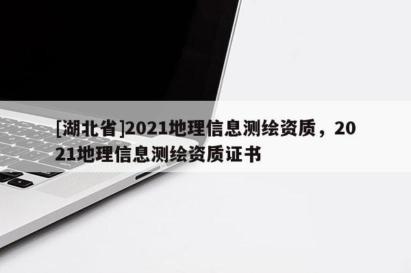 [湖北省]2021地理信息测绘资质，2021地理信息测绘资质证书