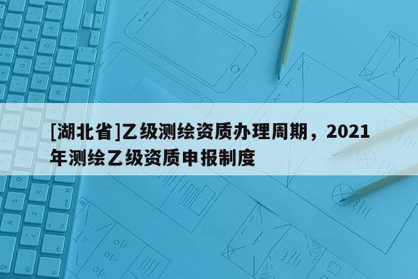 [湖北省]乙级测绘资质办理周期，2021年测绘乙级资质申报制度