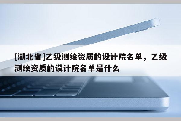 [湖北省]乙级测绘资质的设计院名单，乙级测绘资质的设计院名单是什么