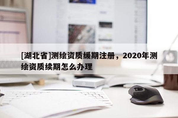 [湖北省]测绘资质缓期注册，2020年测绘资质续期怎么办理