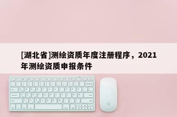 [湖北省]测绘资质年度注册程序，2021年测绘资质申报条件