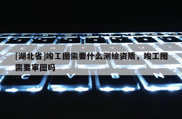 [湖北省]竣工图需要什么测绘资质，竣工图需要审图吗