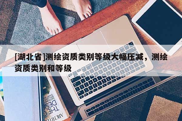 [湖北省]测绘资质类别等级大幅压减，测绘资质类别和等级