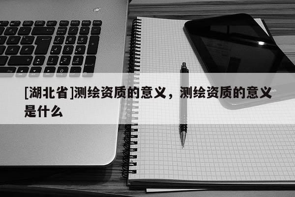 [湖北省]测绘资质的意义，测绘资质的意义是什么
