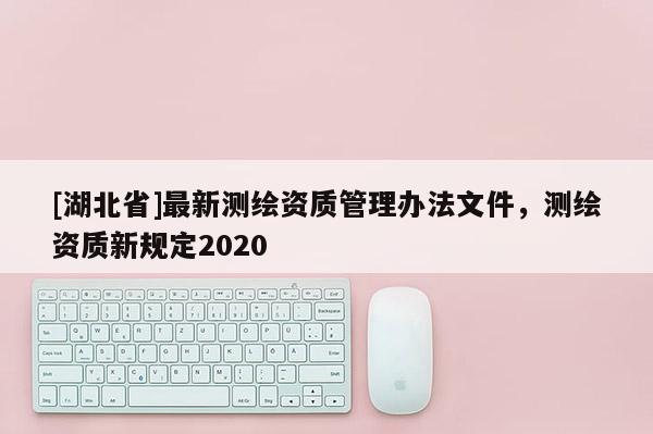 [湖北省]最新测绘资质管理办法文件，测绘资质新规定2020