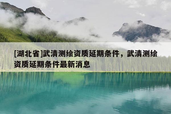 [湖北省]武清测绘资质延期条件，武清测绘资质延期条件最新消息