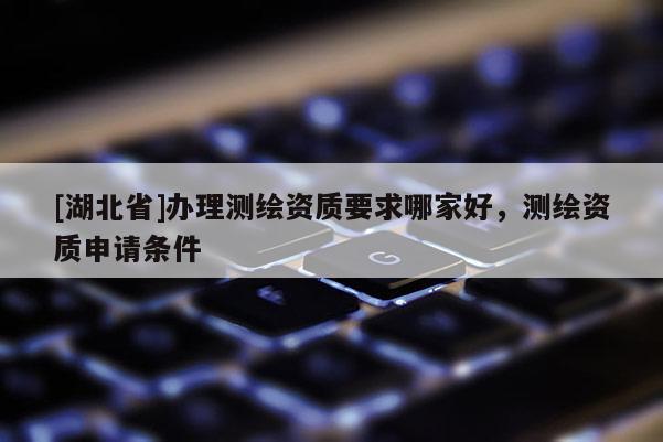 [湖北省]办理测绘资质要求哪家好，测绘资质申请条件
