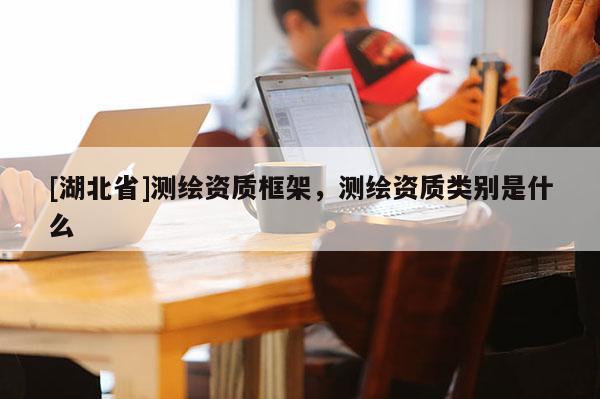 [湖北省]测绘资质框架，测绘资质类别是什么