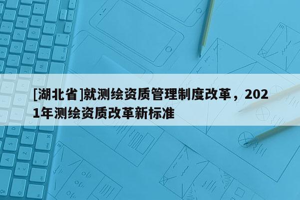 [湖北省]就测绘资质管理制度改革，2021年测绘资质改革新标准