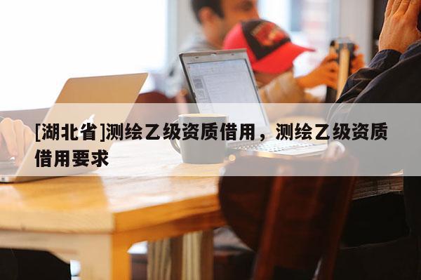 [湖北省]测绘乙级资质借用，测绘乙级资质借用要求