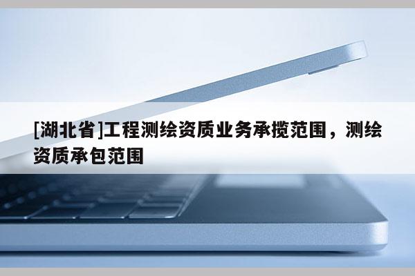 [湖北省]工程测绘资质业务承揽范围，测绘资质承包范围