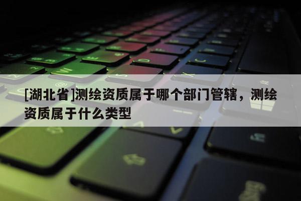 [湖北省]测绘资质属于哪个部门管辖，测绘资质属于什么类型