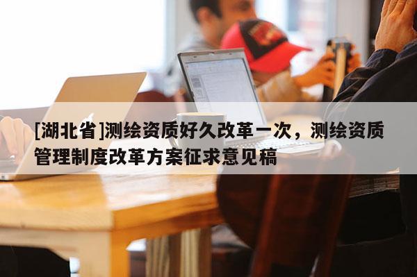 [湖北省]测绘资质好久改革一次，测绘资质管理制度改革方案征求意见稿