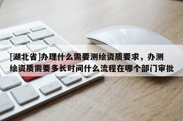 [湖北省]办理什么需要测绘资质要求，办测绘资质需要多长时间什么流程在哪个部门审批