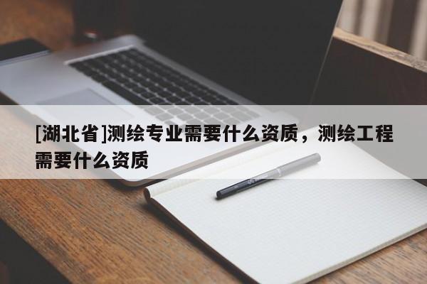 [湖北省]测绘专业需要什么资质，测绘工程需要什么资质