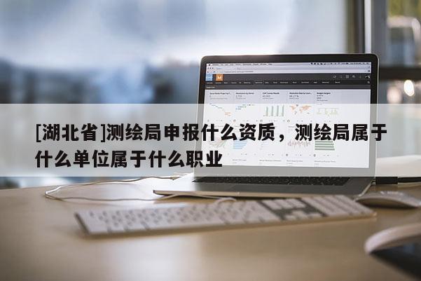 [湖北省]测绘局申报什么资质，测绘局属于什么单位属于什么职业