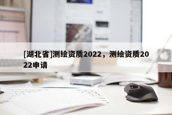 [湖北省]测绘资质2022，测绘资质2022申请