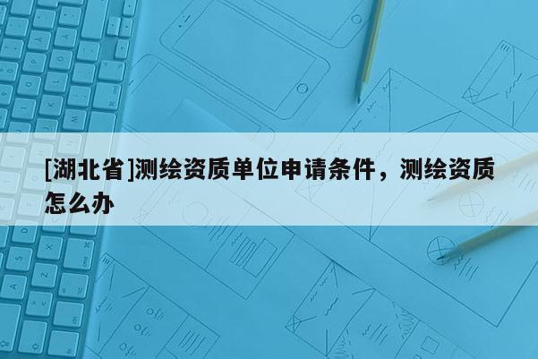 [湖北省]测绘资质单位申请条件，测绘资质怎么办