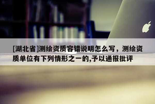 [湖北省]测绘资质容错说明怎么写，测绘资质单位有下列情形之一的,予以通报批评