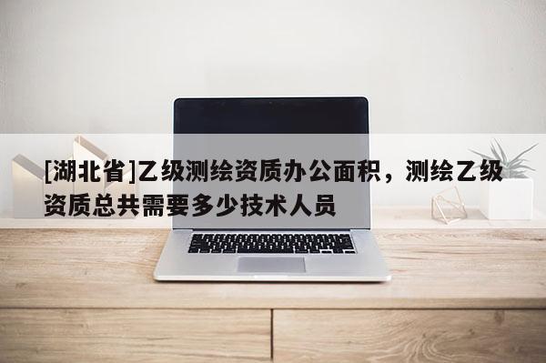 [湖北省]乙级测绘资质办公面积，测绘乙级资质总共需要多少技术人员