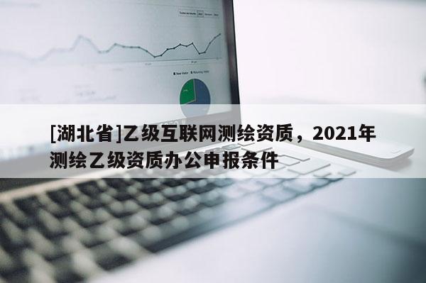 [湖北省]乙级互联网测绘资质，2021年测绘乙级资质办公申报条件