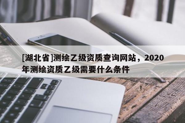 [湖北省]测绘乙级资质查询网站，2020年测绘资质乙级需要什么条件