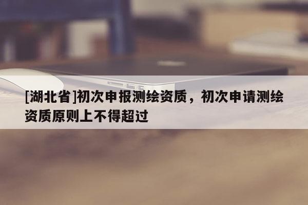 [湖北省]初次申报测绘资质，初次申请测绘资质原则上不得超过
