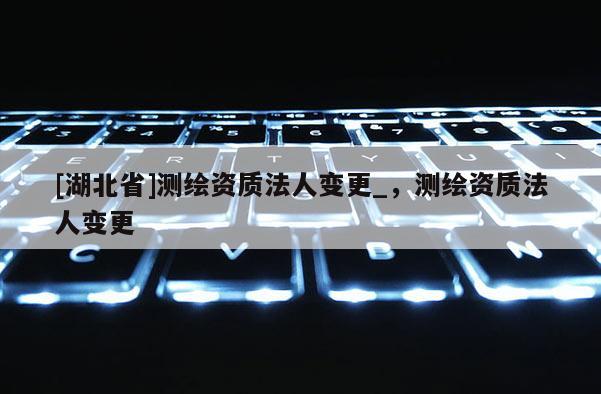 [湖北省]测绘资质法人变更_，测绘资质法人变更