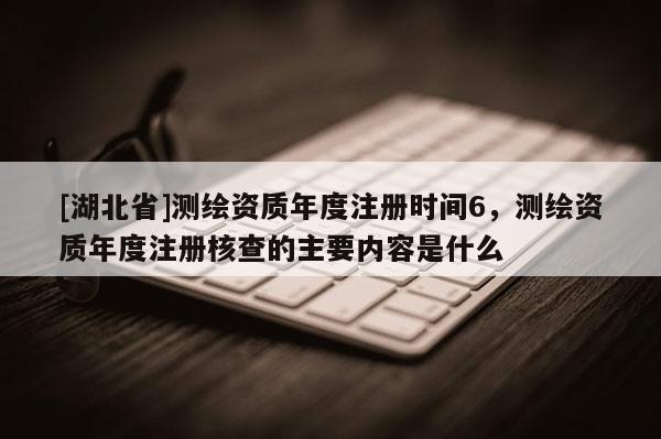 [湖北省]测绘资质年度注册时间6，测绘资质年度注册核查的主要内容是什么