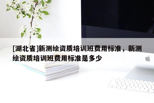 [湖北省]新测绘资质培训班费用标准，新测绘资质培训班费用标准是多少