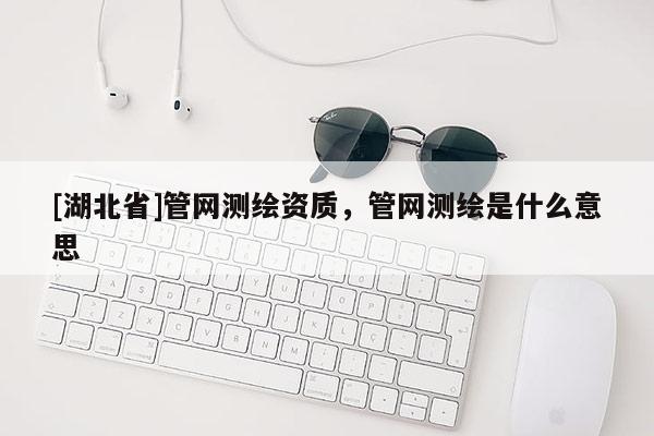 [湖北省]管网测绘资质，管网测绘是什么意思
