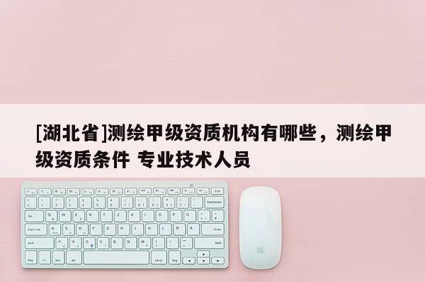 [湖北省]测绘甲级资质机构有哪些，测绘甲级资质条件 专业技术人员