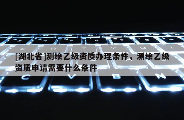 [湖北省]测绘乙级资质办理条件，测绘乙级资质申请需要什么条件