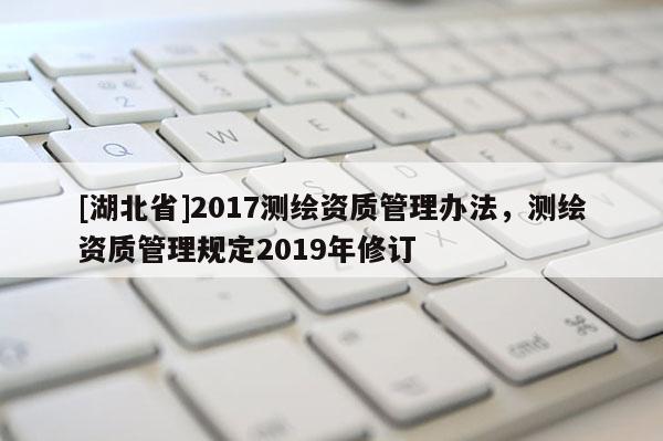 [湖北省]2017测绘资质管理办法，测绘资质管理规定2019年修订