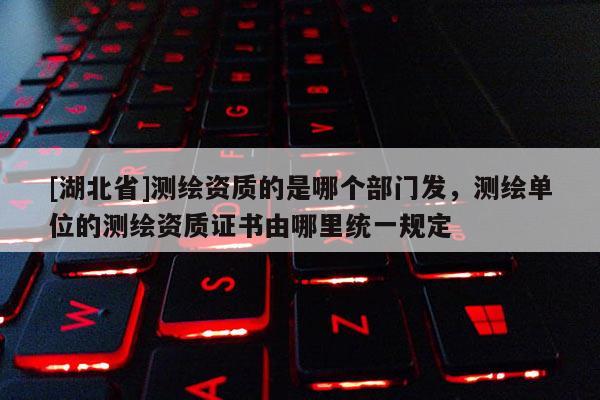 [湖北省]测绘资质的是哪个部门发，测绘单位的测绘资质证书由哪里统一规定