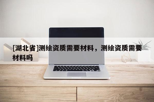 [湖北省]测绘资质需要材料，测绘资质需要材料吗