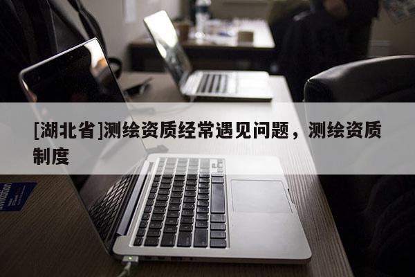[湖北省]测绘资质经常遇见问题，测绘资质制度