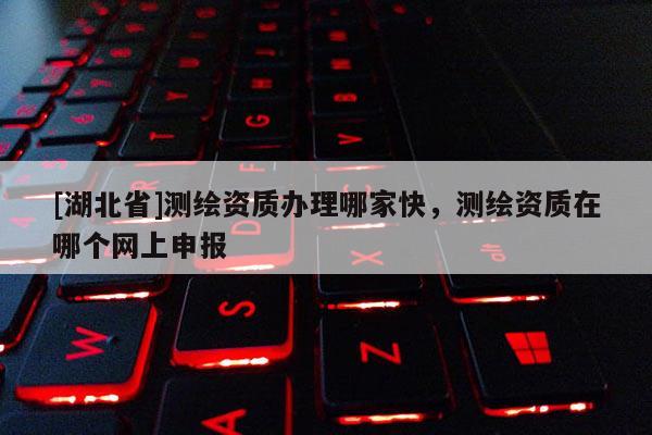[湖北省]测绘资质办理哪家快，测绘资质在哪个网上申报