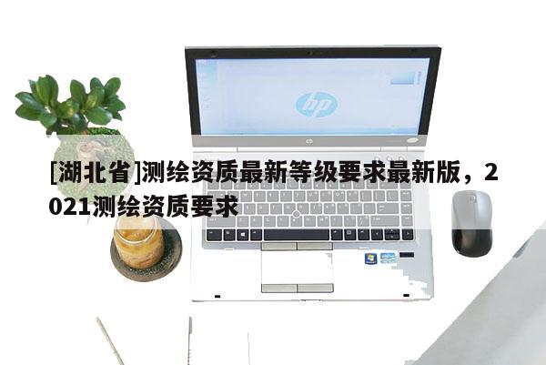 [湖北省]测绘资质最新等级要求最新版，2021测绘资质要求