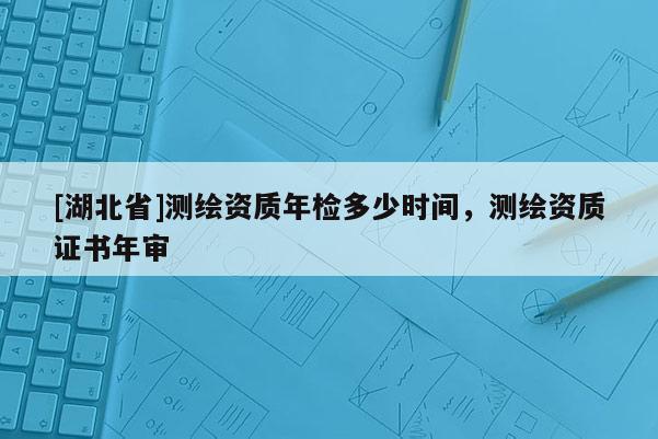 [湖北省]测绘资质年检多少时间，测绘资质证书年审