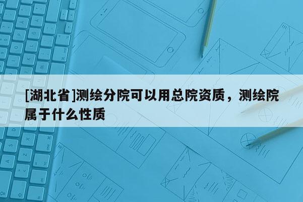 [湖北省]测绘分院可以用总院资质，测绘院属于什么性质