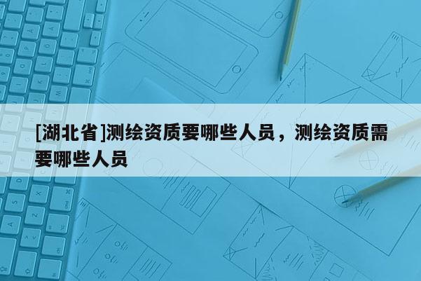 [湖北省]测绘资质要哪些人员，测绘资质需要哪些人员
