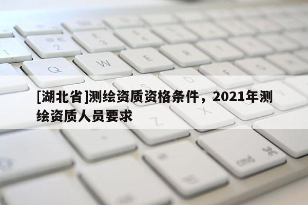 [湖北省]测绘资质资格条件，2021年测绘资质人员要求