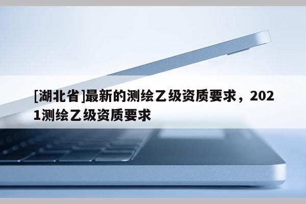 [湖北省]最新的测绘乙级资质要求，2021测绘乙级资质要求